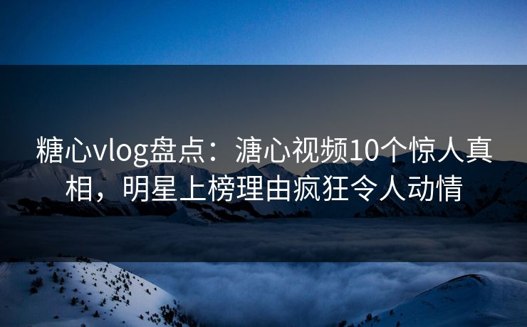 糖心vlog盘点：溏心视频10个惊人真相，明星上榜理由疯狂令人动情