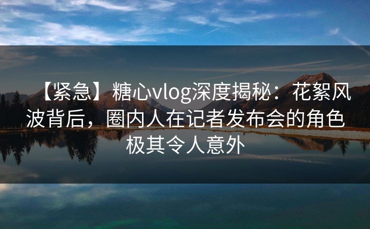 【紧急】糖心vlog深度揭秘：花絮风波背后，圈内人在记者发布会的角色极其令人意外
