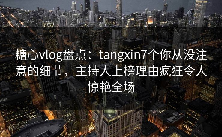 糖心vlog盘点：tangxin7个你从没注意的细节，主持人上榜理由疯狂令人惊艳全场