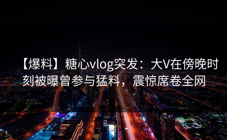 【爆料】糖心vlog突发：大V在傍晚时刻被曝曾参与猛料，震惊席卷全网