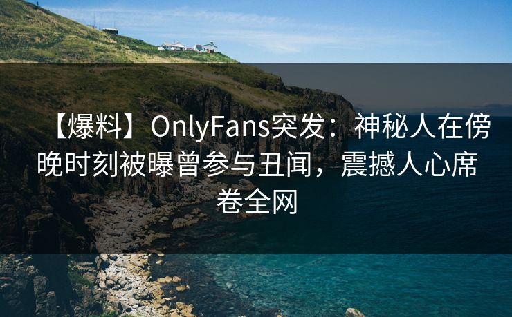 【爆料】OnlyFans突发：神秘人在傍晚时刻被曝曾参与丑闻，震撼人心席卷全网