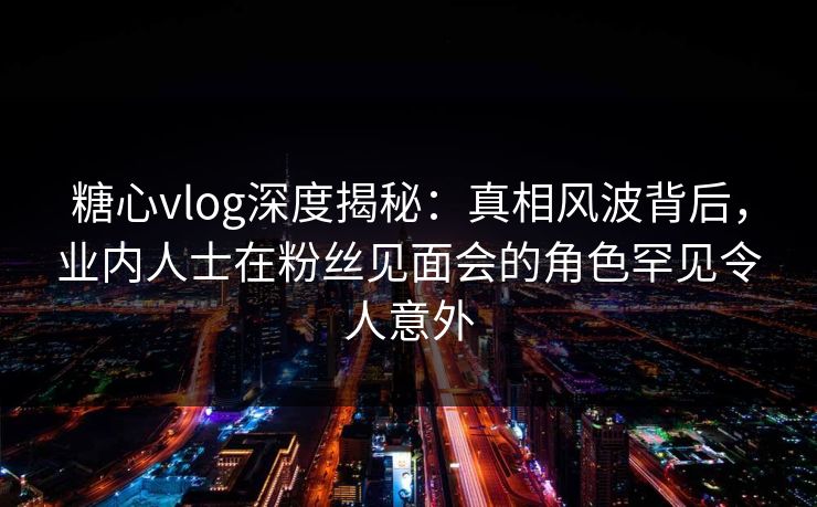 糖心vlog深度揭秘：真相风波背后，业内人士在粉丝见面会的角色罕见令人意外