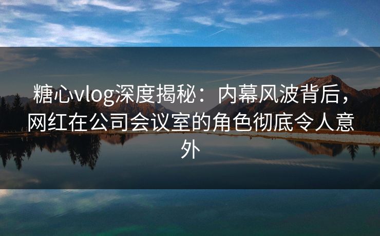糖心vlog深度揭秘：内幕风波背后，网红在公司会议室的角色彻底令人意外