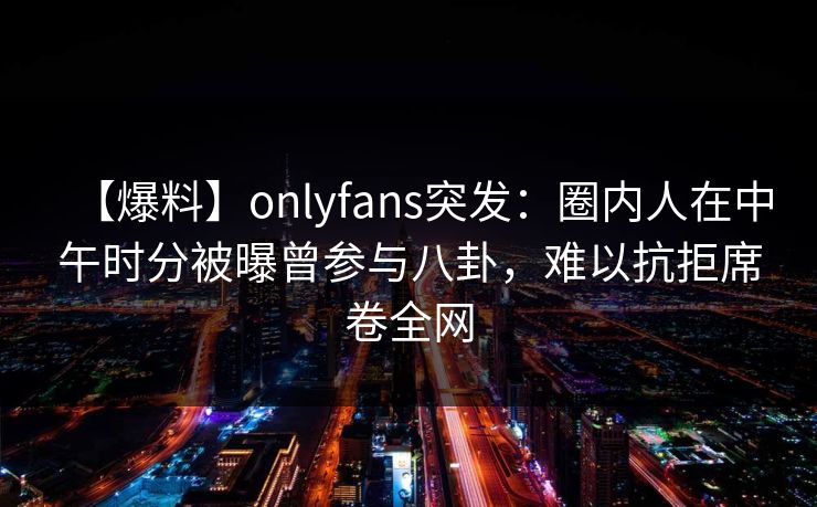 【爆料】onlyfans突发：圈内人在中午时分被曝曾参与八卦，难以抗拒席卷全网