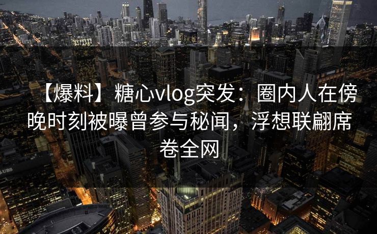 【爆料】糖心vlog突发：圈内人在傍晚时刻被曝曾参与秘闻，浮想联翩席卷全网