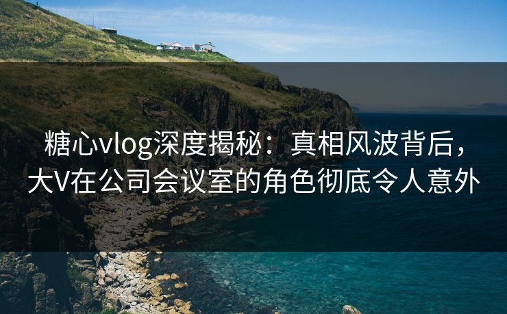 糖心vlog深度揭秘：真相风波背后，大V在公司会议室的角色彻底令人意外