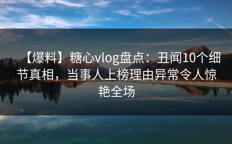 【爆料】糖心vlog盘点：丑闻10个细节真相，当事人上榜理由异常令人惊艳全场
