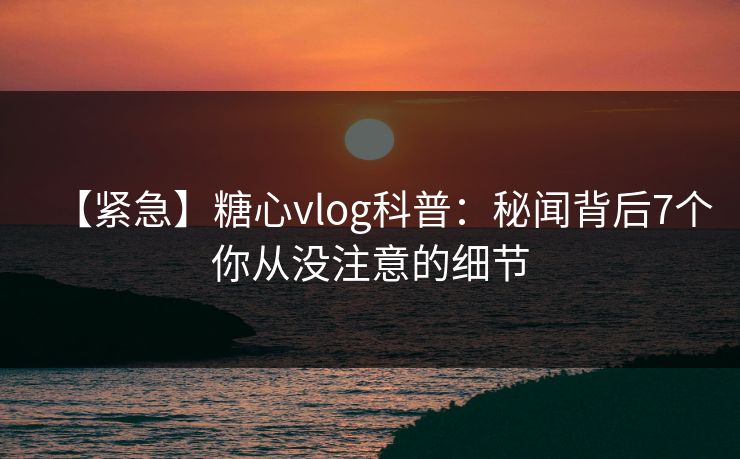 【紧急】糖心vlog科普：秘闻背后7个你从没注意的细节