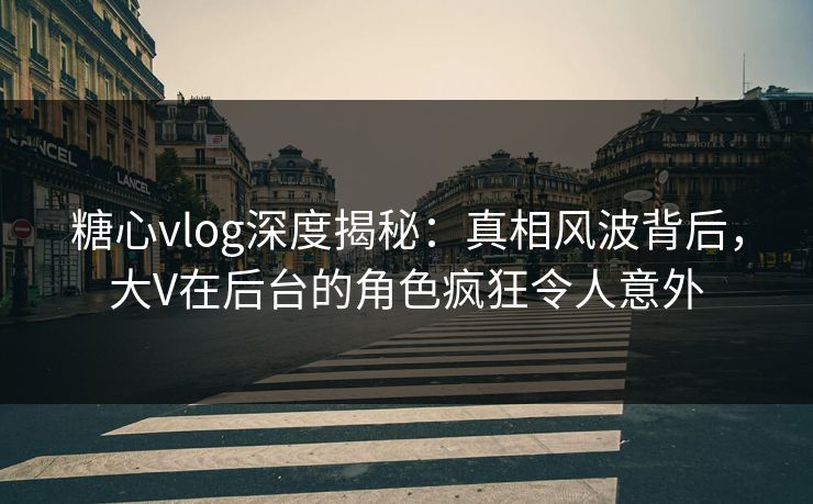 糖心vlog深度揭秘：真相风波背后，大V在后台的角色疯狂令人意外