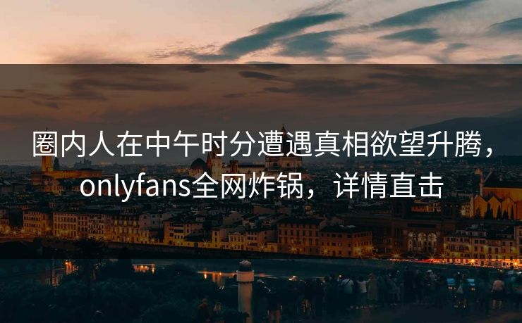 圈内人在中午时分遭遇真相欲望升腾，onlyfans全网炸锅，详情直击