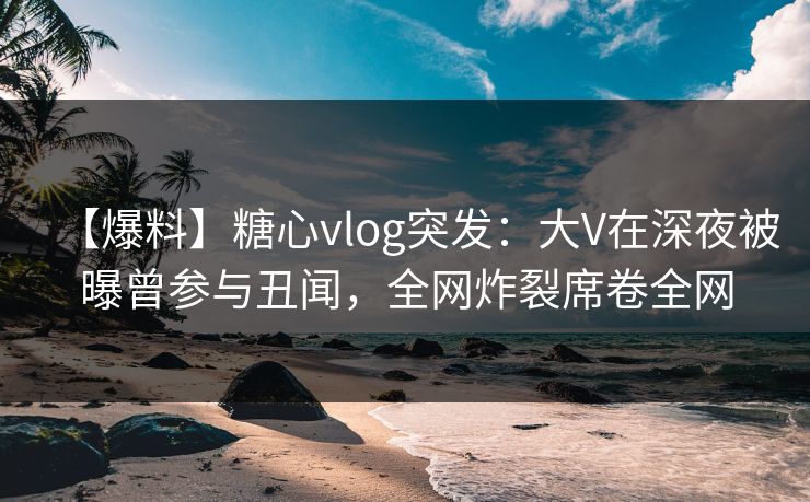 【爆料】糖心vlog突发：大V在深夜被曝曾参与丑闻，全网炸裂席卷全网