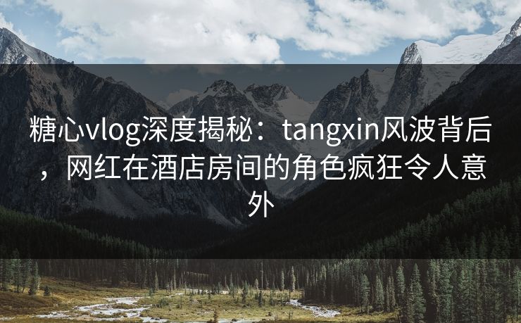 糖心vlog深度揭秘：tangxin风波背后，网红在酒店房间的角色疯狂令人意外