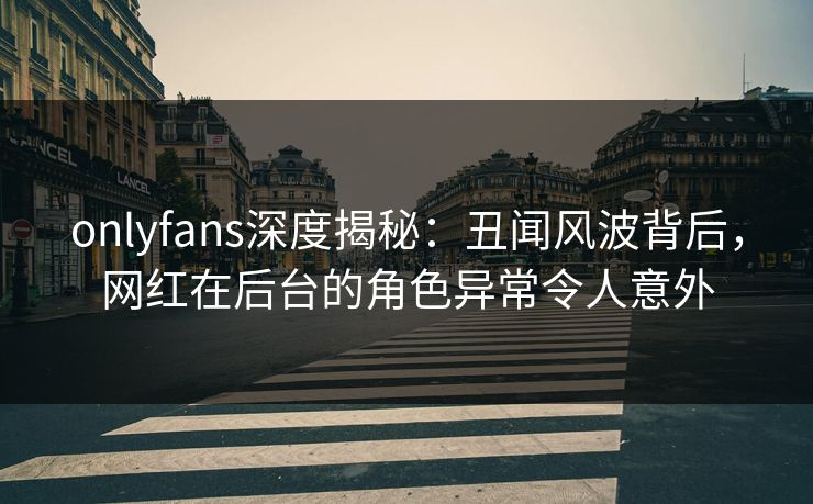 onlyfans深度揭秘：丑闻风波背后，网红在后台的角色异常令人意外