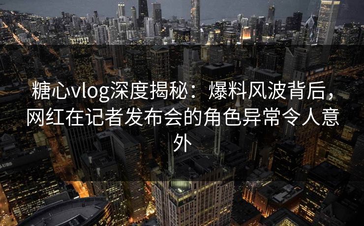 糖心vlog深度揭秘：爆料风波背后，网红在记者发布会的角色异常令人意外