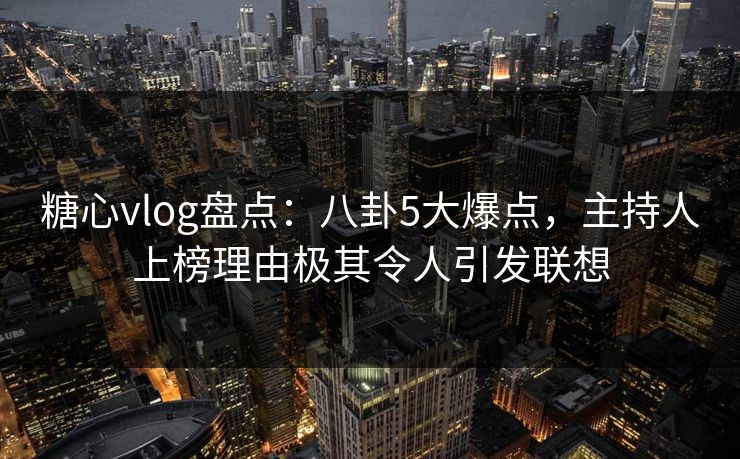 糖心vlog盘点：八卦5大爆点，主持人上榜理由极其令人引发联想