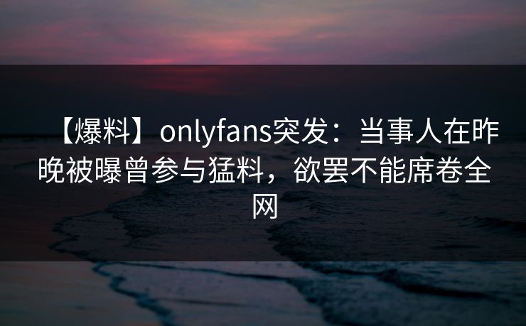 【爆料】onlyfans突发：当事人在昨晚被曝曾参与猛料，欲罢不能席卷全网