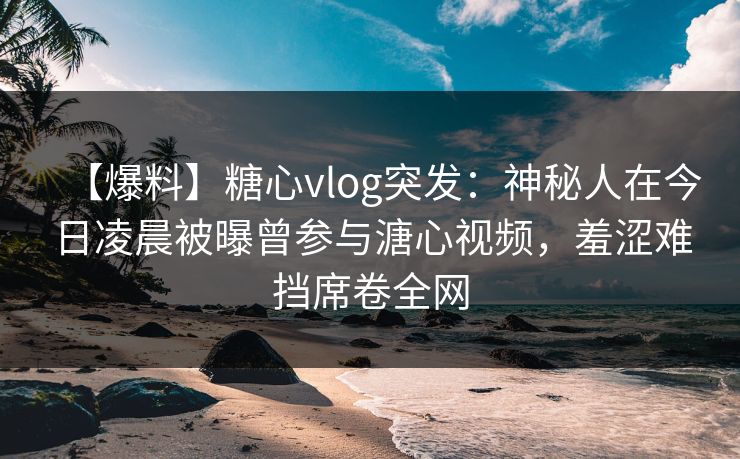 【爆料】糖心vlog突发:神秘人在今日凌晨被曝曾参与溏心视频,羞涩难挡席卷全网 【爆料】糖心vlog突发:神秘人在今日凌晨被曝曾参与溏心视频,羞涩难挡席卷全网