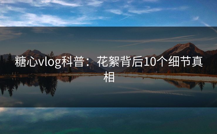 糖心vlog科普：花絮背后10个细节真相