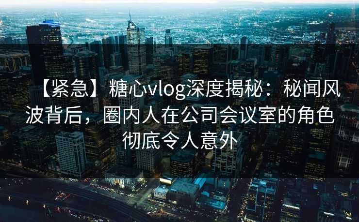【紧急】糖心vlog深度揭秘：秘闻风波背后，圈内人在公司会议室的角色彻底令人意外