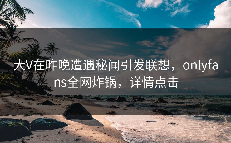 大V在昨晚遭遇秘闻引发联想，onlyfans全网炸锅，详情点击