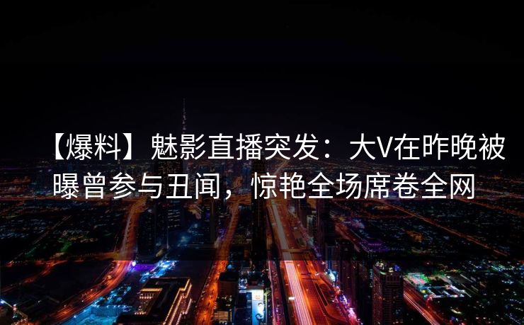 【爆料】魅影直播突发:大V在昨晚被曝曾参与丑闻,惊艳全场席卷全网 【爆料】魅影直播突发:大V在昨晚被曝曾参与丑闻,惊艳全场席卷全网