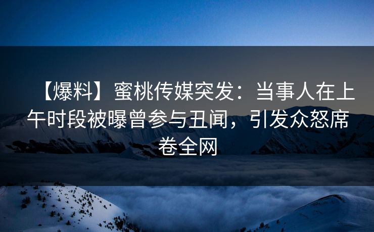 【爆料】蜜桃传媒突发：当事人在上午时段被曝曾参与丑闻，引发众怒席卷全网