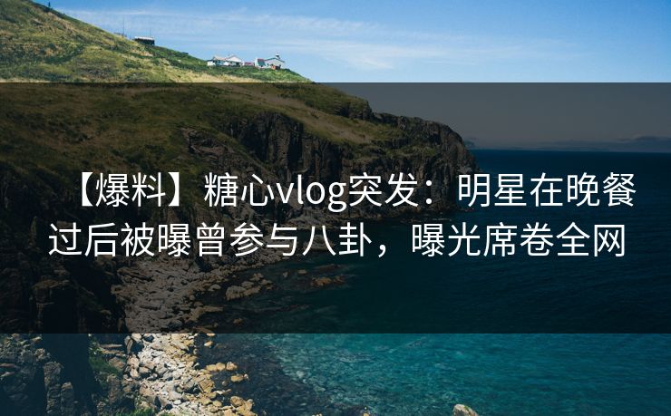 【爆料】糖心vlog突发：明星在晚餐过后被曝曾参与八卦，曝光席卷全网