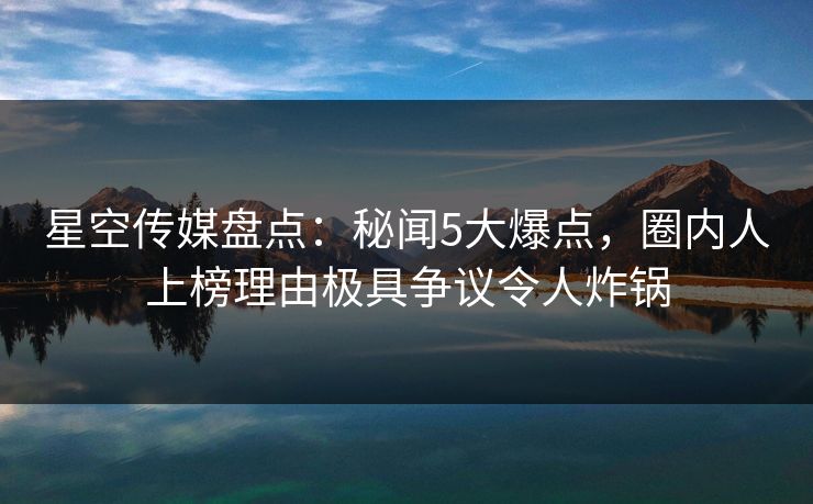 星空传媒盘点：秘闻5大爆点，圈内人上榜理由极具争议令人炸锅