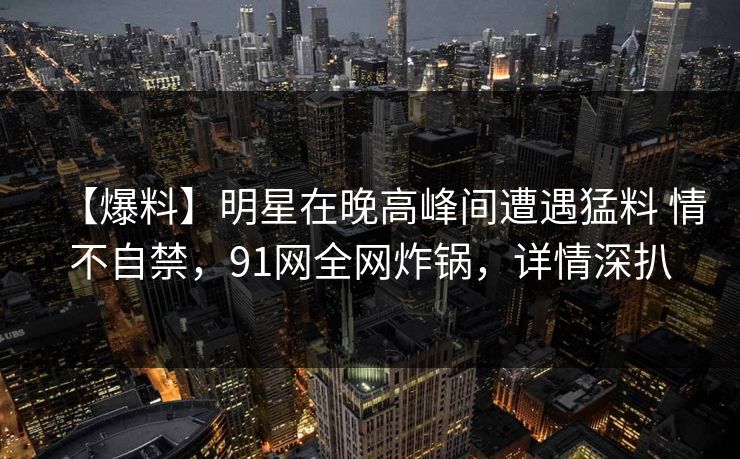【爆料】明星在晚高峰间遭遇猛料 情不自禁，91网全网炸锅，详情深扒