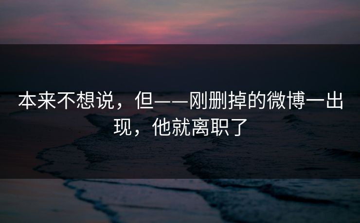 本来不想说，但——刚删掉的微博一出现，他就离职了
