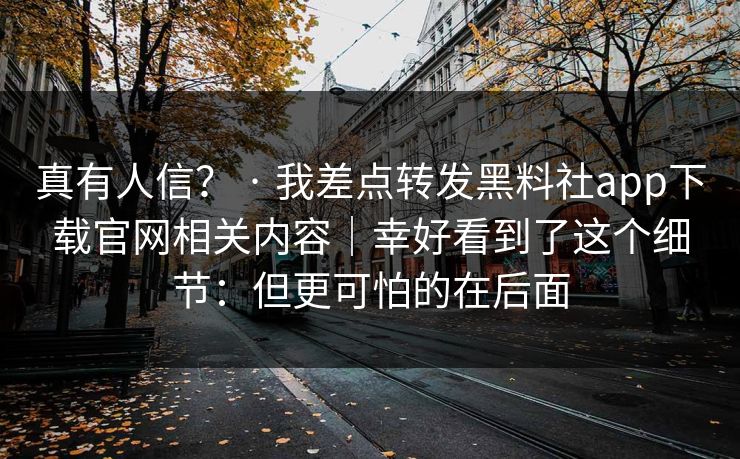 真有人信？ · 我差点转发黑料社app下载官网相关内容｜幸好看到了这个细节：但更可怕的在后面