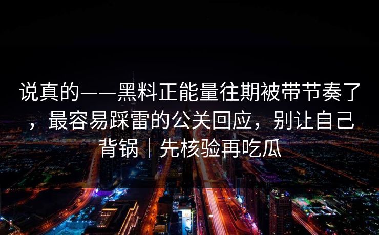 说真的——黑料正能量往期被带节奏了,最容易踩雷的公关回应,别让自己背锅|先核验再吃瓜 说真的——黑料正能量往期被带节奏了,最容易踩雷的公关回应,别让自己背锅|先核验再吃瓜