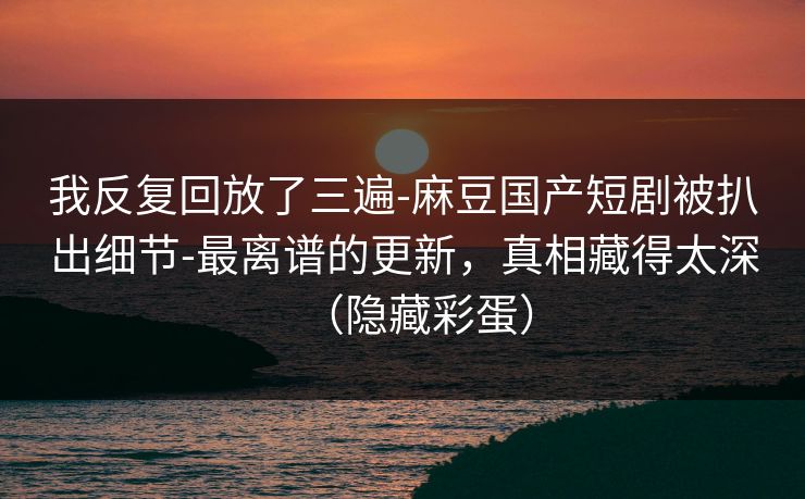 我反复回放了三遍-麻豆国产短剧被扒出细节-最离谱的更新，真相藏得太深（隐藏彩蛋）