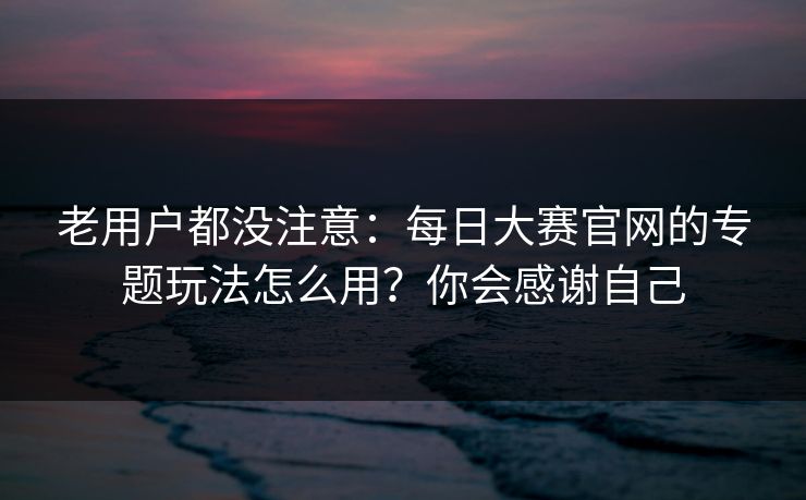 老用户都没注意：每日大赛官网的专题玩法怎么用？你会感谢自己