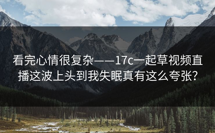 看完心情很复杂——17c一起草视频直播这波上头到我失眠真有这么夸张？