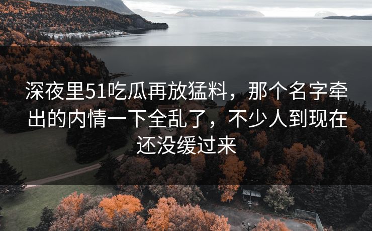 深夜里51吃瓜再放猛料，那个名字牵出的内情一下全乱了，不少人到现在还没缓过来