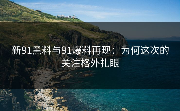 新91黑料与91爆料再现：为何这次的关注格外扎眼